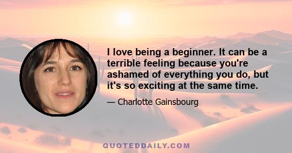 I love being a beginner. It can be a terrible feeling because you're ashamed of everything you do, but it's so exciting at the same time.