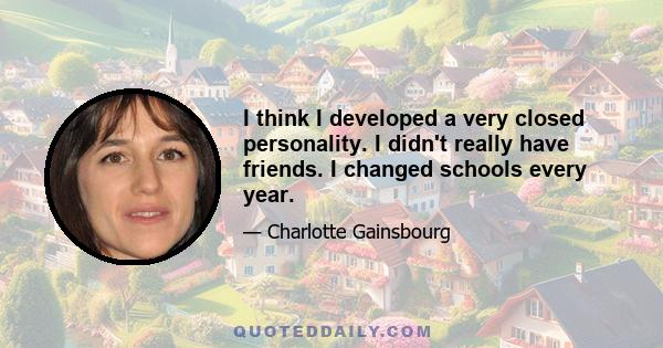 I think I developed a very closed personality. I didn't really have friends. I changed schools every year.