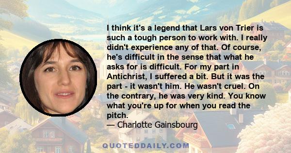 I think it's a legend that Lars von Trier is such a tough person to work with. I really didn't experience any of that. Of course, he's difficult in the sense that what he asks for is difficult. For my part in