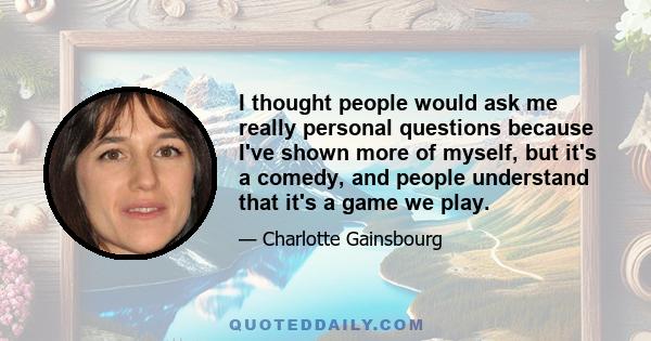 I thought people would ask me really personal questions because I've shown more of myself, but it's a comedy, and people understand that it's a game we play.