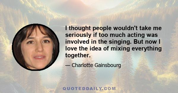 I thought people wouldn't take me seriously if too much acting was involved in the singing. But now I love the idea of mixing everything together.