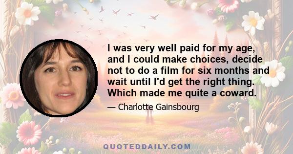 I was very well paid for my age, and I could make choices, decide not to do a film for six months and wait until I'd get the right thing. Which made me quite a coward.