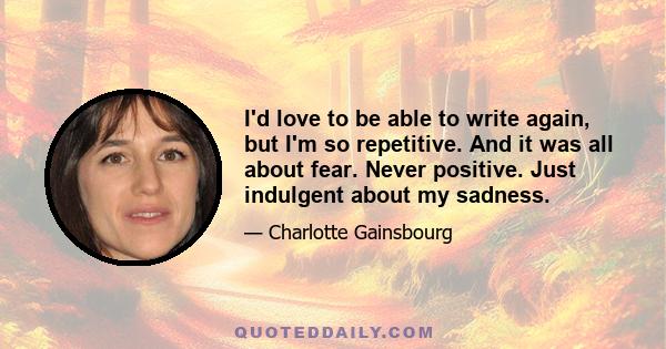 I'd love to be able to write again, but I'm so repetitive. And it was all about fear. Never positive. Just indulgent about my sadness.