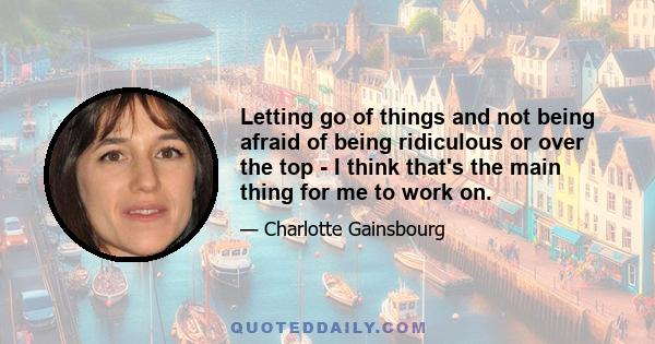 Letting go of things and not being afraid of being ridiculous or over the top - I think that's the main thing for me to work on.