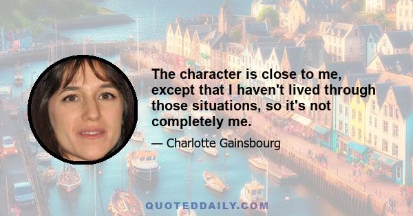 The character is close to me, except that I haven't lived through those situations, so it's not completely me.