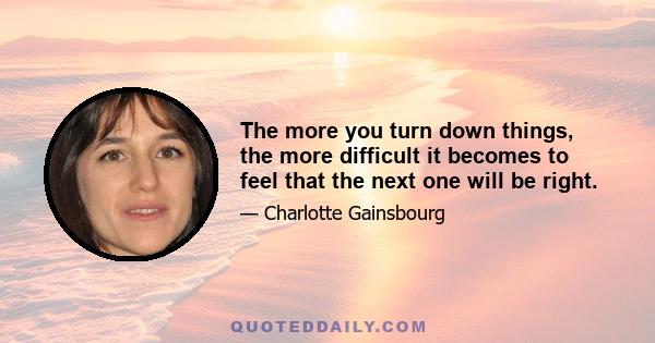 The more you turn down things, the more difficult it becomes to feel that the next one will be right.