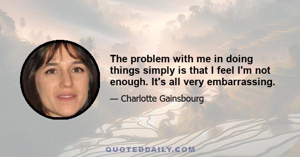 The problem with me in doing things simply is that I feel I'm not enough. It's all very embarrassing.