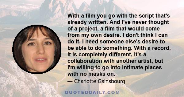 With a film you go with the script that's already written. And I've never thought of a project, a film that would come from my own desire. I don't think I can do it. I need someone else's desire to be able to do