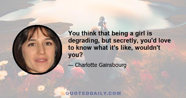 You think that being a girl is degrading, but secretly, you'd love to know what it's like, wouldn't you?