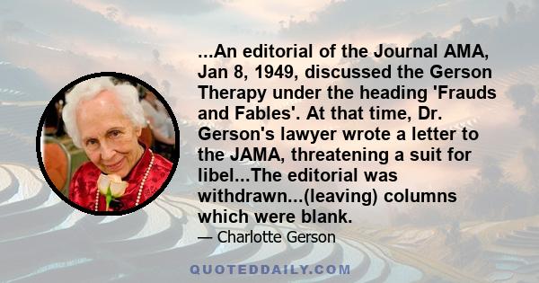 ...An editorial of the Journal AMA, Jan 8, 1949, discussed the Gerson Therapy under the heading 'Frauds and Fables'. At that time, Dr. Gerson's lawyer wrote a letter to the JAMA, threatening a suit for libel...The