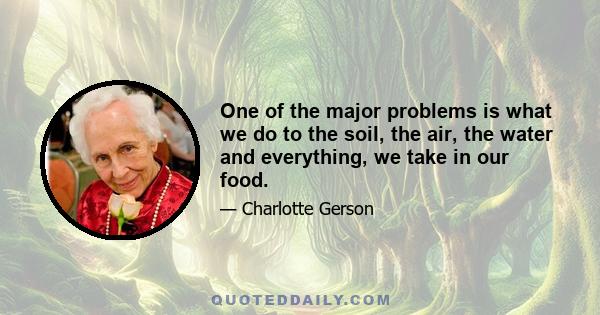 One of the major problems is what we do to the soil, the air, the water and everything, we take in our food.