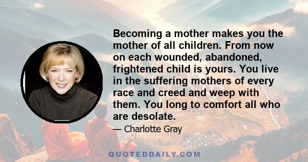 Becoming a mother makes you the mother of all children. From now on each wounded, abandoned, frightened child is yours. You live in the suffering mothers of every race and creed and weep with them. You long to comfort