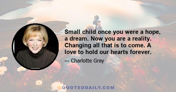 Small child once you were a hope, a dream. Now you are a reality. Changing all that is to come. A love to hold our hearts forever.