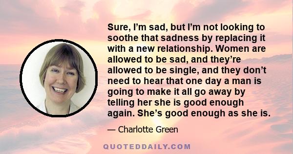 Sure, I’m sad, but I’m not looking to soothe that sadness by replacing it with a new relationship. Women are allowed to be sad, and they’re allowed to be single, and they don’t need to hear that one day a man is going