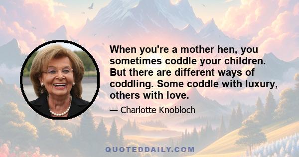 When you're a mother hen, you sometimes coddle your children. But there are different ways of coddling. Some coddle with luxury, others with love.