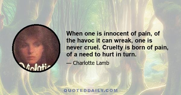 When one is innocent of pain, of the havoc it can wreak, one is never cruel. Cruelty is born of pain, of a need to hurt in turn.