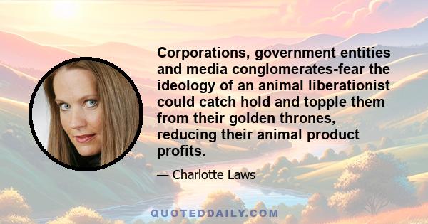 Corporations, government entities and media conglomerates-fear the ideology of an animal liberationist could catch hold and topple them from their golden thrones, reducing their animal product profits.