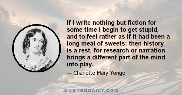 If I write nothing but fiction for some time I begin to get stupid, and to feel rather as if it had been a long meal of sweets; then history is a rest, for research or narration brings a different part of the mind into