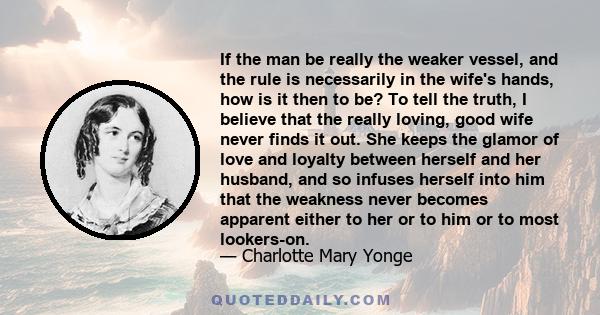 If the man be really the weaker vessel, and the rule is necessarily in the wife's hands, how is it then to be? To tell the truth, I believe that the really loving, good wife never finds it out. She keeps the glamor of