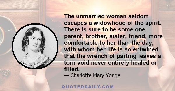 The unmarried woman seldom escapes a widowhood of the spirit. There is sure to be some one, parent, brother, sister, friend, more comfortable to her than the day, with whom her life is so entwined that the wrench of