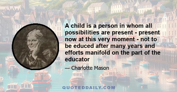 A child is a person in whom all possibilities are present - present now at this very moment - not to be educed after many years and efforts manifold on the part of the educator