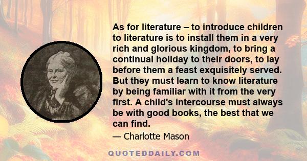 As for literature – to introduce children to literature is to install them in a very rich and glorious kingdom, to bring a continual holiday to their doors, to lay before them a feast exquisitely served. But they must