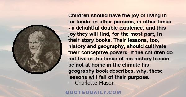 Children should have the joy of living in far lands, in other persons, in other times - a delightful double existence; and this joy they will find, for the most part, in their story books. Their lessons, too, history