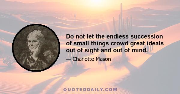 Do not let the endless succession of small things crowd great ideals out of sight and out of mind.