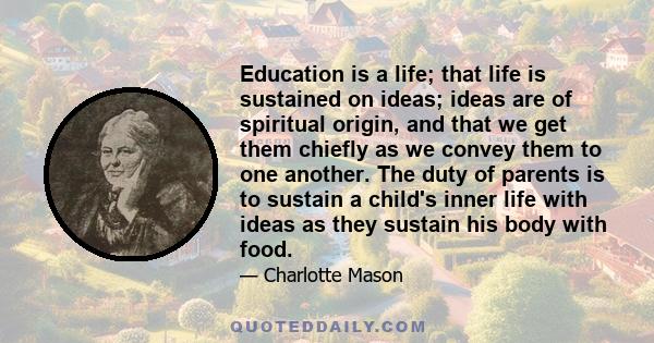 Education is a life; that life is sustained on ideas; ideas are of spiritual origin, and that we get them chiefly as we convey them to one another. The duty of parents is to sustain a child's inner life with ideas as