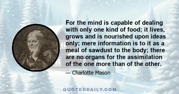 For the mind is capable of dealing with only one kind of food; it lives, grows and is nourished upon ideas only; mere information is to it as a meal of sawdust to the body; there are no organs for the assimilation of