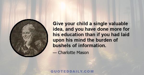 Give your child a single valuable idea, and you have done more for his education than if you had laid upon his mind the burden of bushels of information.