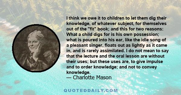 I think we owe it to children to let them dig their knowledge, of whatever subject, for themselves out of the fit book; and this for two reasons: What a child digs for is his own possession; what is poured into his ear, 