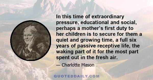 In this time of extraordinary pressure, educational and social, perhaps a mother’s first duty to her children is to secure for them a quiet and growing time, a full six years of passive receptive life, the waking part