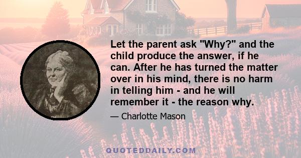 Let the parent ask Why? and the child produce the answer, if he can. After he has turned the matter over in his mind, there is no harm in telling him - and he will remember it - the reason why.