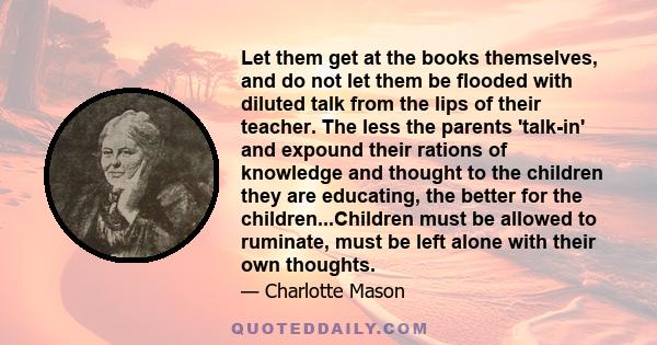 Let them get at the books themselves, and do not let them be flooded with diluted talk from the lips of their teacher. The less the parents 'talk-in' and expound their rations of knowledge and thought to the children