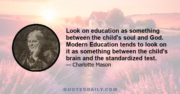 Look on education as something between the child's soul and God. Modern Education tends to look on it as something between the child's brain and the standardized test.