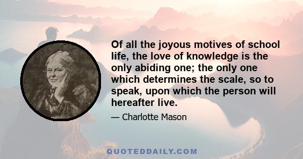 Of all the joyous motives of school life, the love of knowledge is the only abiding one; the only one which determines the scale, so to speak, upon which the person will hereafter live.