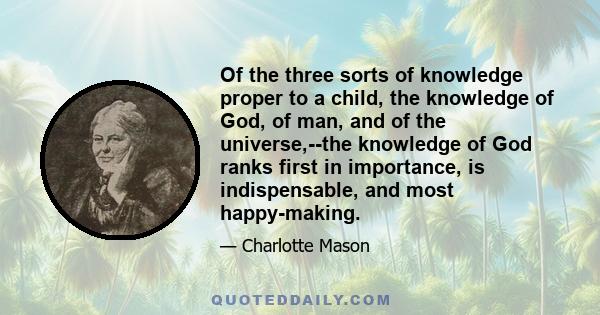 Of the three sorts of knowledge proper to a child, the knowledge of God, of man, and of the universe,--the knowledge of God ranks first in importance, is indispensable, and most happy-making.