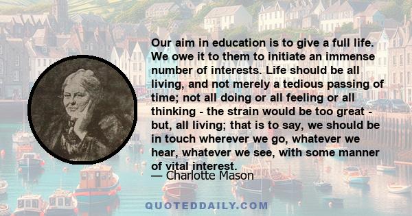 Our aim in education is to give a full life. We owe it to them to initiate an immense number of interests. Life should be all living, and not merely a tedious passing of time; not all doing or all feeling or all