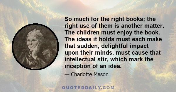 So much for the right books; the right use of them is another matter. The children must enjoy the book. The ideas it holds must each make that sudden, delightful impact upon their minds, must cause that intellectual