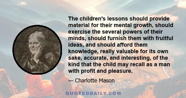 The children's lessons should provide material for their mental growth, should exercise the several powers of their minds, should furnish them with fruitful ideas, and should afford them knowledge, really valuable for