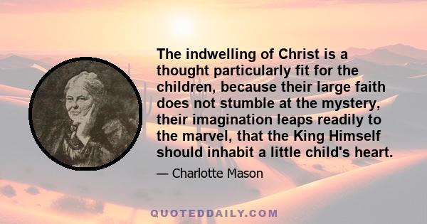 The indwelling of Christ is a thought particularly fit for the children, because their large faith does not stumble at the mystery, their imagination leaps readily to the marvel, that the King Himself should inhabit a