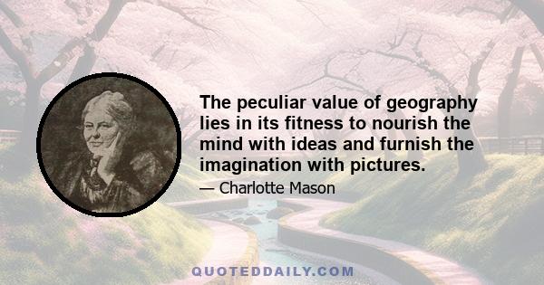 The peculiar value of geography lies in its fitness to nourish the mind with ideas and furnish the imagination with pictures.