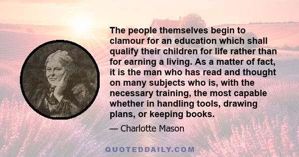 The people themselves begin to clamour for an education which shall qualify their children for life rather than for earning a living. As a matter of fact, it is the man who has read and thought on many subjects who is,