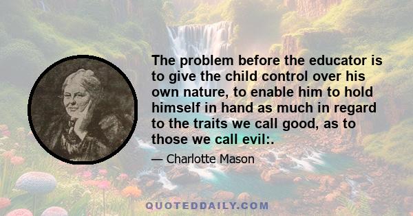 The problem before the educator is to give the child control over his own nature, to enable him to hold himself in hand as much in regard to the traits we call good, as to those we call evil:.