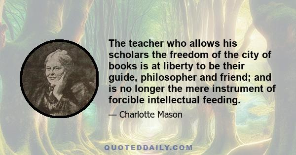 The teacher who allows his scholars the freedom of the city of books is at liberty to be their guide, philosopher and friend; and is no longer the mere instrument of forcible intellectual feeding.