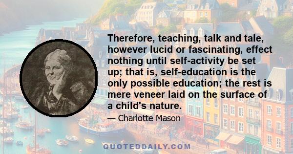 Therefore, teaching, talk and tale, however lucid or fascinating, effect nothing until self-activity be set up; that is, self-education is the only possible education; the rest is mere veneer laid on the surface of a