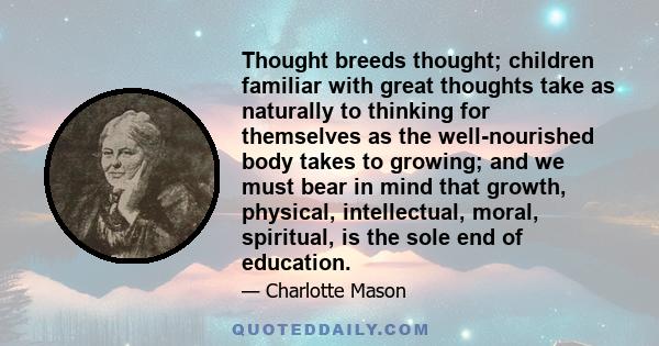 Thought breeds thought; children familiar with great thoughts take as naturally to thinking for themselves as the well-nourished body takes to growing; and we must bear in mind that growth, physical, intellectual,