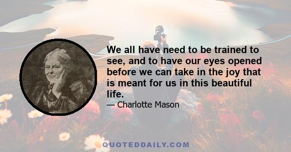 We all have need to be trained to see, and to have our eyes opened before we can take in the joy that is meant for us in this beautiful life.