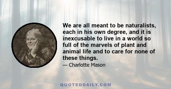 We are all meant to be naturalists, each in his own degree, and it is inexcusable to live in a world so full of the marvels of plant and animal life and to care for none of these things.